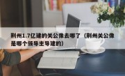 荆州1.7亿建的关公像去哪了（荆州关公像是哪个领导主导建的）