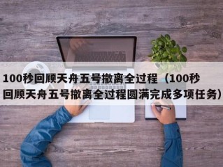 100秒回顾天舟五号撤离全过程（100秒回顾天舟五号撤离全过程圆满完成多项任务）