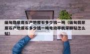 缅甸翡翠原石产地原石多少钱一吨（缅甸翡翠原石产地原石多少钱一吨电动平机牙脚贴怎么贴）