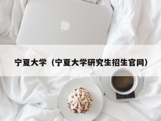 宁夏大学（宁夏大学研究生招生官网）