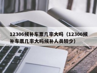 12306候补车票几率大吗（12306候补车票几率大吗候补人员较少）