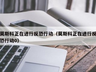 莫斯科正在进行反恐行动（莫斯科正在进行反恐行动0）