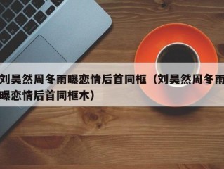 刘昊然周冬雨曝恋情后首同框（刘昊然周冬雨曝恋情后首同框木）