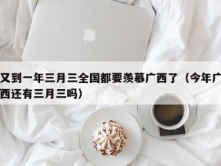 又到一年三月三全国都要羡慕广西了（今年广西还有三月三吗）