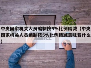 中央国家机关人员编制按5%比例精减（中央国家机关人员编制按5%比例精减意味着什么）