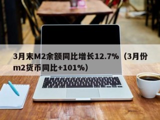 3月末M2余额同比增长12.7%（3月份m2货币同比+101%）