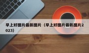 早上好图片最新图片（早上好图片最新图片2023）