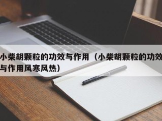 小柴胡颗粒的功效与作用（小柴胡颗粒的功效与作用风寒风热）