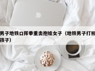男子地铁口挥拳重击抱娃女子（地铁男子打熊孩子）