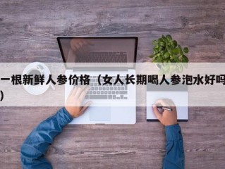 一根新鲜人参价格（女人长期喝人参泡水好吗）