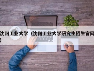 沈阳工业大学（沈阳工业大学研究生招生官网）