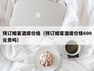 预订婚宴酒席价格（预订婚宴酒席价格600元贵吗）
