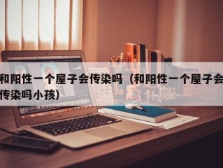 和阳性一个屋子会传染吗（和阳性一个屋子会传染吗小孩）