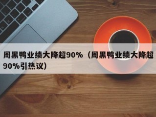 周黑鸭业绩大降超90%（周黑鸭业绩大降超90%引热议）