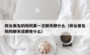 和女朋友的妈妈第一次聊天聊什么（和女朋友妈妈聊天该聊些什么）