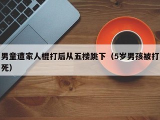 男童遭家人棍打后从五楼跳下（5岁男孩被打死）