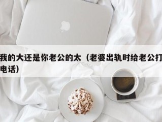 我的大还是你老公的太（老婆出轨时给老公打电话）
