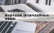 狮子座今日运势（狮子座今日运势luka大叔星座馆）
