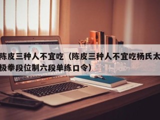 陈皮三种人不宜吃（陈皮三种人不宜吃杨氏太极拳段位制六段单练口令）