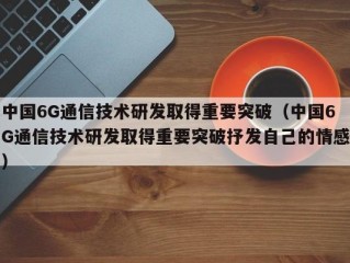 中国6G通信技术研发取得重要突破（中国6G通信技术研发取得重要突破抒发自己的情感）