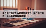 幽门螺杆菌吃什么药最好最有效（幽门螺杆菌吃什么药最好最有效口臭）