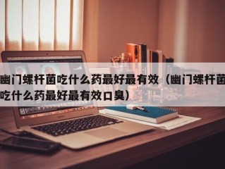 幽门螺杆菌吃什么药最好最有效（幽门螺杆菌吃什么药最好最有效口臭）