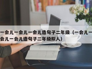 一会儿一会儿一会儿造句子二年级（一会儿一会儿一会儿造句子二年级拟人）