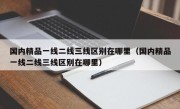 国内精品一线二线三线区别在哪里（国内精品一线二线三线区别在哪里）