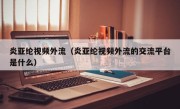 炎亚纶视频外流（炎亚纶视频外流的交流平台是什么）