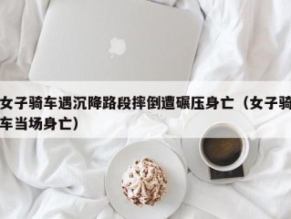 女子骑车遇沉降路段摔倒遭碾压身亡（女子骑车当场身亡）