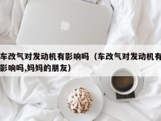 车改气对发动机有影响吗（车改气对发动机有影响吗,妈妈的朋友）