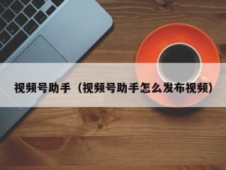 视频号助手（视频号助手怎么发布视频）