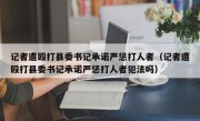 记者遭殴打县委书记承诺严惩打人者（记者遭殴打县委书记承诺严惩打人者犯法吗）