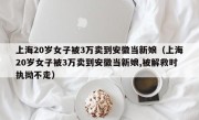 上海20岁女子被3万卖到安徽当新娘（上海20岁女子被3万卖到安徽当新娘,被解救时执拗不走）