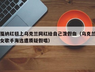 戛纳红毯上乌克兰网红给自己泼假血（乌克兰女歌手海选遭质疑假唱）