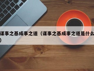 谋事之基成事之道（谋事之基成事之道是什么）