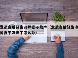 发遗言后轻生老师妻子发声（发遗言后轻生老师妻子发声了怎么办）