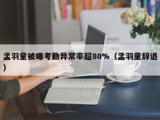 孟羽童被曝考勤异常率超80%（孟羽童辞退）
