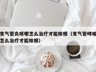 支气管炎咳嗽怎么治疗才能除根（支气管哮喘怎么治疗才能除根）