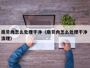 扇贝肉怎么处理干净（扇贝肉怎么处理干净 清理）