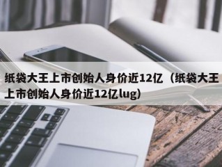 纸袋大王上市创始人身价近12亿（纸袋大王上市创始人身价近12亿lug）