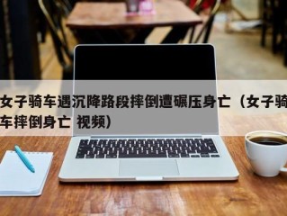 女子骑车遇沉降路段摔倒遭碾压身亡（女子骑车摔倒身亡 视频）