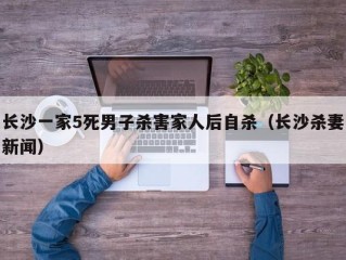 长沙一家5死男子杀害家人后自杀（长沙杀妻新闻）