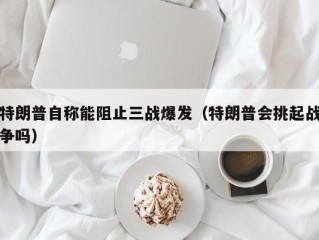 特朗普自称能阻止三战爆发（特朗普会挑起战争吗）
