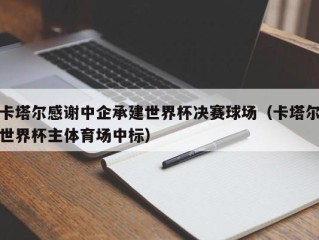 卡塔尔感谢中企承建世界杯决赛球场（卡塔尔世界杯主体育场中标）