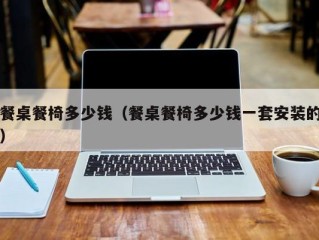 餐桌餐椅多少钱（餐桌餐椅多少钱一套安装的）