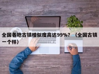 全国各地古镇相似度高达99%？（全国古镇一个样）