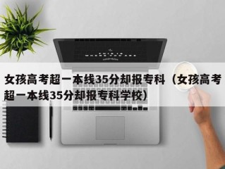 女孩高考超一本线35分却报专科（女孩高考超一本线35分却报专科学校）