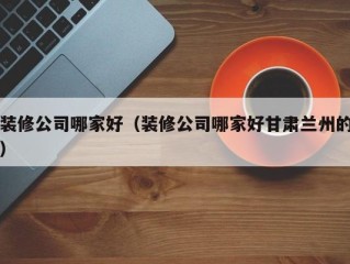 装修公司哪家好（装修公司哪家好甘肃兰州的）