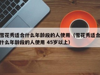 雪花秀适合什么年龄段的人使用（雪花秀适合什么年龄段的人使用 45岁以上）